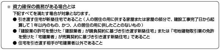 ※資力確保の義務がある場合とは　以下すべてを満たす場合が対象となります。・引き渡す住宅が新築住宅であること（人の居住の用に供する家屋または家屋の部分で、建設工事完了日から起算して1年以内のもの、かつ、人の住居の用に供したことのないもの）・『建設業の許可を受けた「建設業者」が請負契約に基づき引き渡す新築住宅』または『宅地建物取引業の免許を受けた「宅建業者」が売買契約に基づき引き渡す新築住宅』であること　・住宅を引き渡す相手が宅建業者以外であること