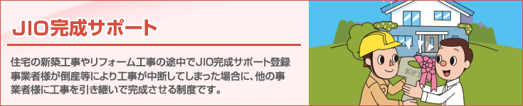 「JIO完成サポート」 住宅の新築工事やリフォーム工事の途中で完成サポート登録事業者様が倒産等により工事が中断してしまった場合に、他の事業者様に工事を引継いで完成させる制度です。