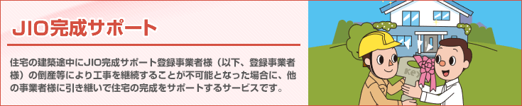 「JIO完成サポート」 住宅の新築工事やリフォーム工事の途中で完成サポート登録事業者様が倒産等により工事が中断してしまった場合に、他の事業者様に工事を引継いで完成させる制度です。