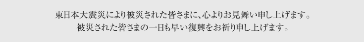 東日本大震災により被災された皆さまに、心よりお見舞い申し上げます。被災された皆さまの一日も早い復興をお祈り申し上げます。