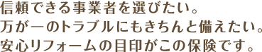 信頼できる事業者を選びたい。万が一のトラブルにもきちんと備えたい。安心リフォームの目印がこの保険です。