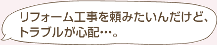 リフォーム工事を頼みたいんだけど、トラブルが心配・・・。
