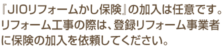 『JIOリフォームかし保険』の加入は任意です。リフォーム工事の際は、登録リフォーム事業者に保険の加入を依頼してください。