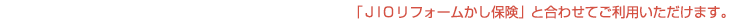  ＪＩＯリフォームかし保険とあわせてご利用いただけます。