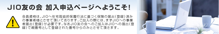 JIO友の会 加入申込ページへようこそ！会員資格は、JIOへ住宅瑕疵担保履行法に基づく保険の届出（登録）済みの事業者様とさせて頂いております。ご加入の際には、まずJIOへの事業者届出（登録）が必要です。なおJIO友の会へのご加入はJIOへの届出（登録）で親番号として登録された番号からのみとさせて頂きます。